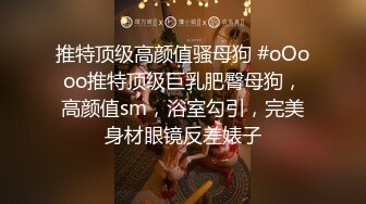 推特顶级高颜值骚母狗 #oOooo推特顶级巨乳肥臀母狗，高颜值sm，浴室勾引，完美身材眼镜反差婊子