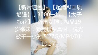 【新片速遞】  【超清AI画质增强】，3000一炮，【太子探花】，外围女神，极品19岁嫩妹，验完钞票真假，脱光被干一小时[5.27G/MP4/01:10:27]