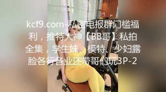 kcf9.com-私密电报群门槛福利，推特大神【BB哥】私拍全集，学生妹、模特、少妇露脸各行各业还带哥们玩3P-2