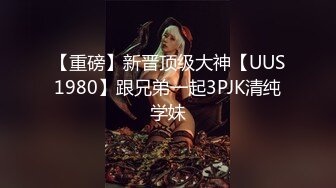 【重磅】新晋顶级大神【UUS1980】跟兄弟一起3PJK清纯学妹