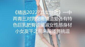 《精选2022?真实泄密》一中两青三对男女激情造爱各有特色巨乳肥臀欲望淑女性感身材小女友干之前来段骚舞挑逗