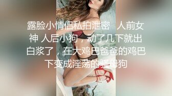 露脸小情侣私拍泄密✿人前女神 人后小狗，动了几下就出白浆了，在大鸡巴爸爸的鸡巴下变成淫荡的骚母狗