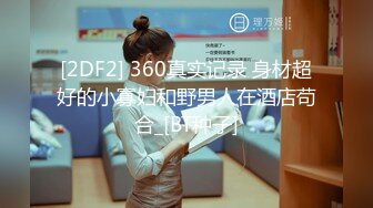 [2DF2] 360真实记录 身材超好的小寡妇和野男人在酒店苟合_[BT种子]