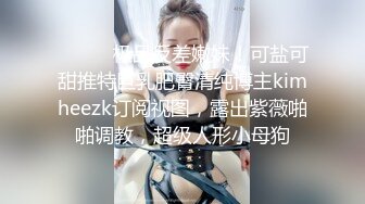 ⚫️⚫️极品反差嫩妹！可盐可甜推特巨乳肥臀清纯博主kimheezk订阅视图，露出紫薇啪啪调教，超级人形小母狗