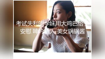 考试失利的学妹用大鸡巴给予安慰 呻吟诱人 美女锅锅酱