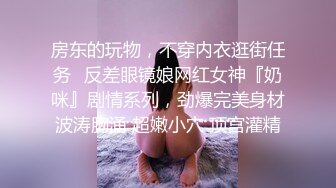 房东的玩物，不穿内衣逛街任务✿反差眼镜娘网红女神『奶咪』剧情系列，劲爆完美身材波涛胸涌 超嫩小穴 顶宫灌精