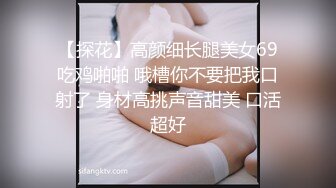 【探花】高颜细长腿美女69吃鸡啪啪 哦槽你不要把我口射了 身材高挑声音甜美 口活超好