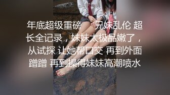 年底超级重磅❤️兄妹乱伦 超长全记录，妹妹太极品嫩了，从试探 让她帮口交 再到外面蹭蹭 再到操得妹妹高潮喷水