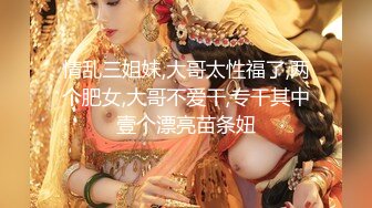 情乱三姐妹,大哥太性福了,两个肥女,大哥不爱干,专干其中壹个漂亮苗条妞