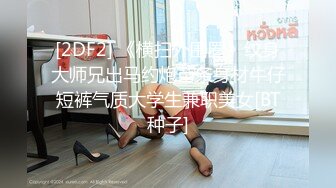 [2DF2] 《横扫外围圈》纹身大师兄出马约炮苗条身材牛仔短裤气质大学生兼职美女[BT种子]