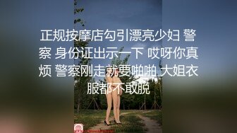 正规按摩店勾引漂亮少妇 警察 身份证出示一下 哎呀你真烦 警察刚走就要啪啪 大姐衣服都不敢脱