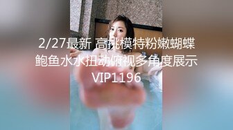 2/27最新 高挑模特粉嫩蝴蝶鲍鱼水水扭动俯视多角度展示VIP1196