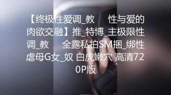 【终极性爱调_教❤️性与爱的肉欲交融】推_特博_主极限性调_教❤️全露私拍SM捆_绑性虐母G女_奴 白虎嫩穴 高清720P版