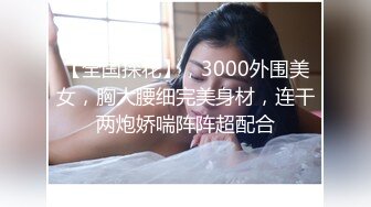 【全国探花】，3000外围美女，胸大腰细完美身材，连干两炮娇喘阵阵超配合