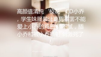 高颜值清纯‘校花’CD小乔，学生妹服装让直男欲罢不能爱上小乔的鸡巴 舔不腻，插小乔和被小乔插射 刺激死了！