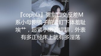 『copula』强制口交反差M系小母狗镜子前紧盯下体羞耻埃艹，超紧小嫩逼操翻，外表有多正经床上就有多淫荡