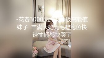 -花费3000元约女神级高颜值妹子  丰满大奶无毛肥鲍鱼快速抽插都快哭了