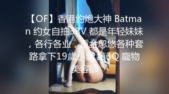 【OF】香港约炮大神 Batman 约女自拍38V 都是年轻妹妹，各行各业，重金忽悠各种套路拿下19歲小貓 第3Q 寵物美容師