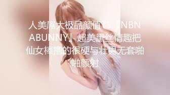 人美屌大极品颜值TS『NBNABUNNY』超美黑丝情趣把仙女棒撸的很硬与壮男无套啪啪颜射