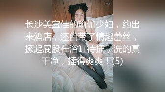 长沙美宜佳的瑜伽少妇，约出来酒店，还自带了情趣蕾丝，撅起屁股在浴缸待插，洗的真干净，插得爽爽！(5)