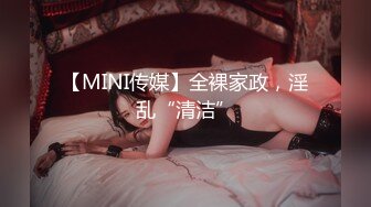 【MINI传媒】全裸家政，淫乱“清洁”