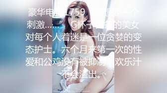 豪华电视1759“我想要一个刺激……” G杯子苗条的美女对每个人着迷是一位贪婪的变态护士。六个月来第一次的性爱和公鸡没有被抑制，欢乐汁不会溢出。