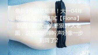 最新3月硬核媚黑！大一04年极品崇黑讨黑BBC【Fiona】私拍，这次玩的更狠3P大老黑，这尖叫的呻吟声好像一步到胃了2