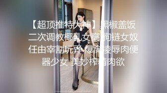 【超顶推特大神】黑椒盖饭 二次调教椰乳女高 狗链女奴任由宰割玩弄 爆肏凌辱肉便器少女 美妙榨精肉欲