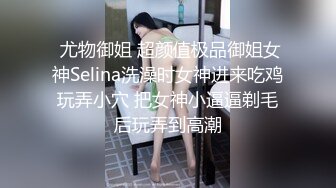  尤物御姐 超颜值极品御姐女神Selina洗澡时女神进来吃鸡玩弄小穴 把女神小逼逼剃毛后玩弄到高潮