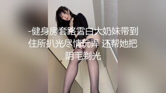 -健身房套路雪白大奶妹带到住所扒光尽情玩弄 还帮她把阴毛剃光