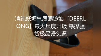 清纯妖媚气质眼镜娘『DEERLONG』最大尺度升级 爆操骚货极品馒头逼