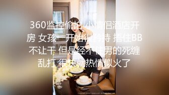 360监控偷拍 小情侣酒店开房 女孩一开始很矜持 捂住BB不让干 但是经不住男的死缠乱打 很快就热情似火了