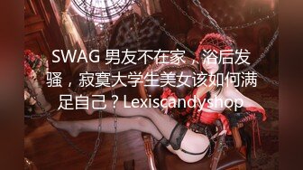 SWAG 男友不在家，浴后发骚，寂寞大学生美女该如何满足自己？Lexiscandyshop