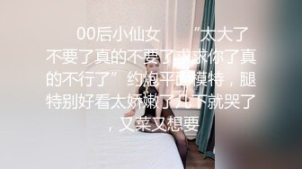 ❤️00后小仙女❤️“太大了不要了真的不要了求求你了真的不行了”约炮平面模特，腿特别好看太娇嫩了几下就哭了，又菜又想要