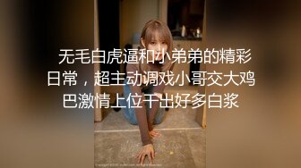   无毛白虎逼和小弟弟的精彩日常，超主动调戏小哥交大鸡巴激情上位干出好多白浆