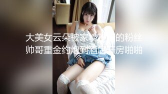 大美女云朵被家境不错的粉丝帅哥重金约炮到酒店开房啪啪