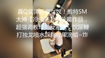 真Q实弹折磨女奴！推特SM大神【冷先生】番外篇作品，超强调教母狗反差婊，饮尿鞭打独龙喷水踩胸拉果滴蜡~炸裂