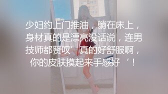 少妇约上门推油，躺在床上，身材真的是漂亮没话说，连男技师都赞叹’真的好舒服啊，你的皮肤摸起来手感好‘！