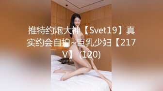 推特约炮大神【Svet19】真实约会自拍~巨乳少妇【217V】 (120)