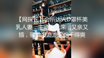 【网探长】会所达人D罩杯美乳人妻，主动坐上来，又亲又插，骚穴湿漉漉这炮干得爽