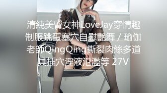 清純美臀女神LoveJay穿情趣制服跳蛋塞穴自慰艷舞／瑜伽老師QingQing撕裂肉絲多道具插穴淫液氾濫等 27V