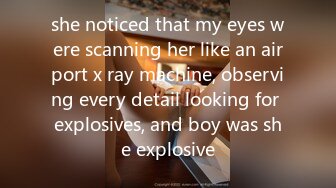 she noticed that my eyes were scanning her like an airport x ray machine, observing every detail looking for explosives, and boy was she explosive