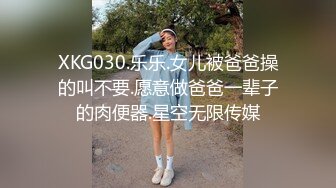 XKG030.乐乐.女儿被爸爸操的叫不要.愿意做爸爸一辈子的肉便器.星空无限传媒