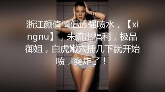 浙江颜值情侣最强喷水，【xingnu】，未流出福利，极品御姐，白虎嫩穴插几下就开始喷，爽炸了！