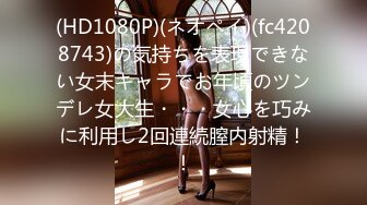 (HD1080P)(ネオペイ)(fc4208743)の気持ちを表現できない女末キャラでお年頃のツンデレ女大生・・・女心を巧みに利用し2回連続膣内射精！！