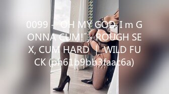 0099 - ˝OH MY GOD, I m GONNA CUM!˝ - ROUGH SEX, CUM HARD ｜ WILD FUCK (ph61b9bb3faac6a)