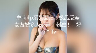 皇牌4p系列回归！极品反差女友被多人玩弄！刺激！ - 好色™ Tv