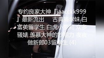 专约良家大神『jaacckk999』最新流出❤️古典舞学妹 白富美留学生 白虎小萝莉 众多骚婊 羡慕大神的钞能力 夜夜做新郎03留学生 (4)