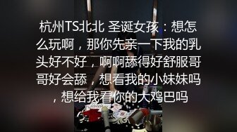 杭州TS北北 圣诞女孩：想怎么玩啊，那你先亲一下我的乳头好不好，啊啊舔得好舒服哥哥好会舔，想看我的小妹妹吗，想给我看你的大鸡巴吗