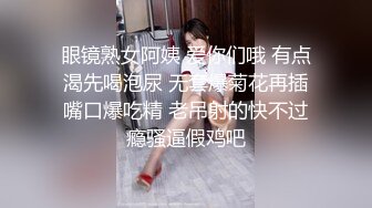 眼镜熟女阿姨 爱你们哦 有点渴先喝泡尿 无套爆菊花再插嘴口爆吃精 老吊射的快不过瘾骚逼假鸡吧